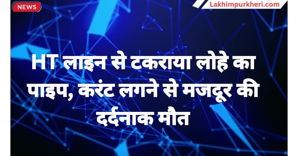 Lakhimpur kheri news: HT लाइन से टकराया लोहे का पाइप, करंट लगने से मजदूर की दर्दनाक मौत