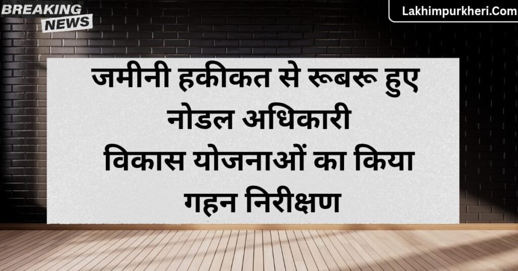 Lakhimpur Kheri News: जमीनी हकीकत से रूबरू हुए नोडल अधिकारी, विकास योजनाओं का किया गहन निरीक्षण