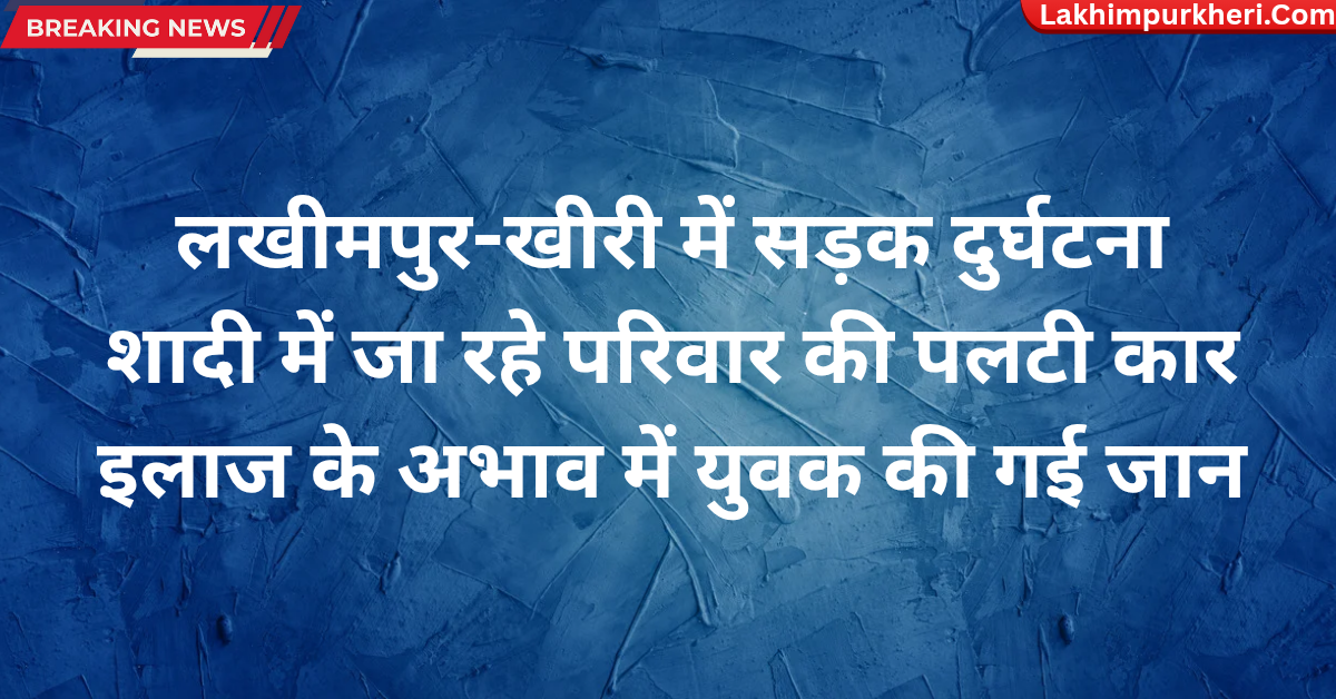 Lakhimpur Kheri News: लखीमपुर-खीरी में सड़क दुर्घटना,शादी में जा रहे परिवार की पलटी कार इलाज के अभाव में युवक की गई जान
