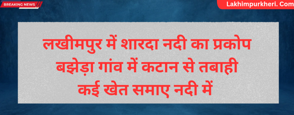 Lakhimpur Kheri News: लखीमपुर में शारदा नदी का प्रकोप, बझेड़ा गांव में कटान से तबाही कई खेत समाए नदी में