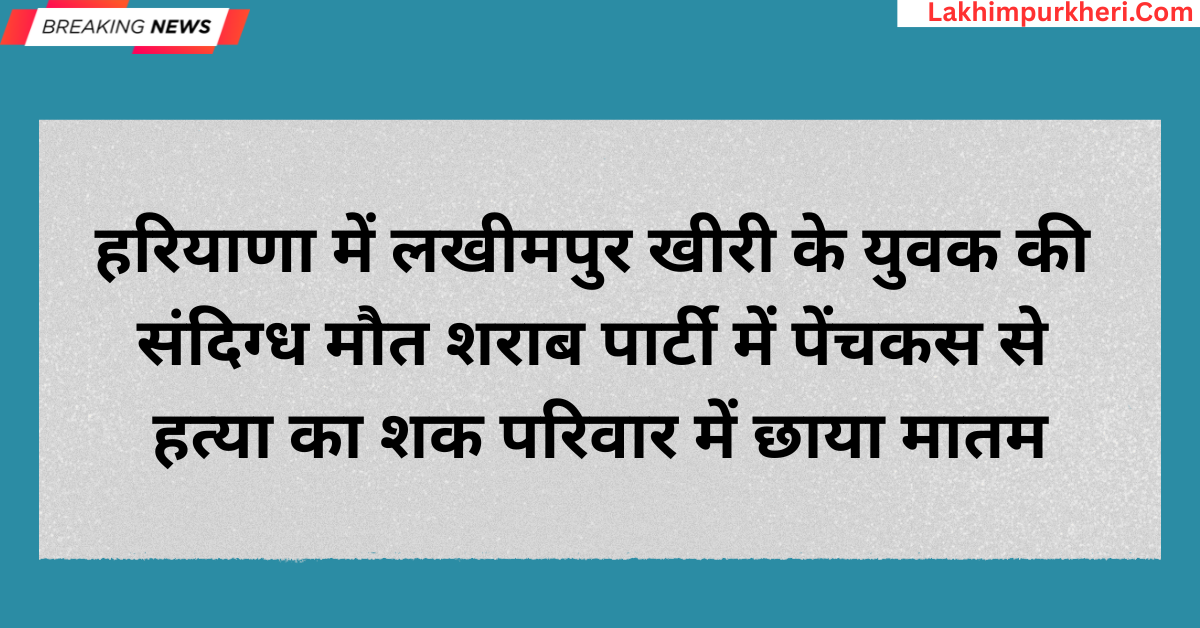 Lakhimpur Kheri News: हरियाणा में लखीमपुर खीरी के युवक की संदिग्ध मौत, शराब पार्टी में पेंचकस से हत्या का शक,परिवार में छाया मातम