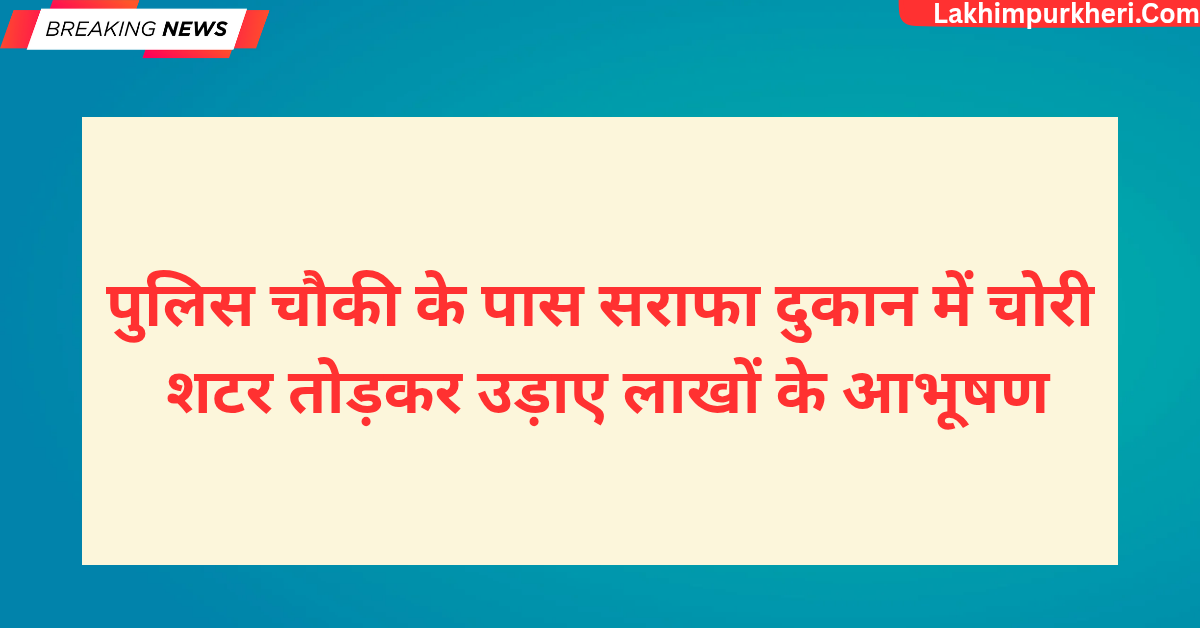 लखीमपुर खीरी पुलिस चौकी के पास सराफा दुकान में चोरी, शटर तोड़कर उड़ाए लाखों के आभूषण