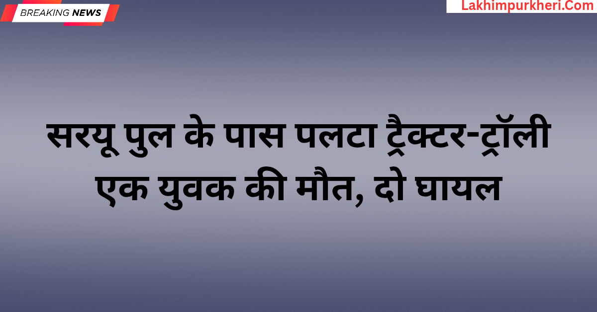 Lakhimpur Kheri News: सरयू पुल के पास पलटा ट्रैक्टर-ट्रॉली,एक युवक की मौत, दो घायल