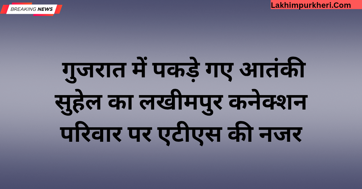 Lakhimpur Kheri News: गुजरात में पकड़े गए आतंकी सुहेल का लखीमपुर कनेक्शन, परिवार पर एटीएस की नजर