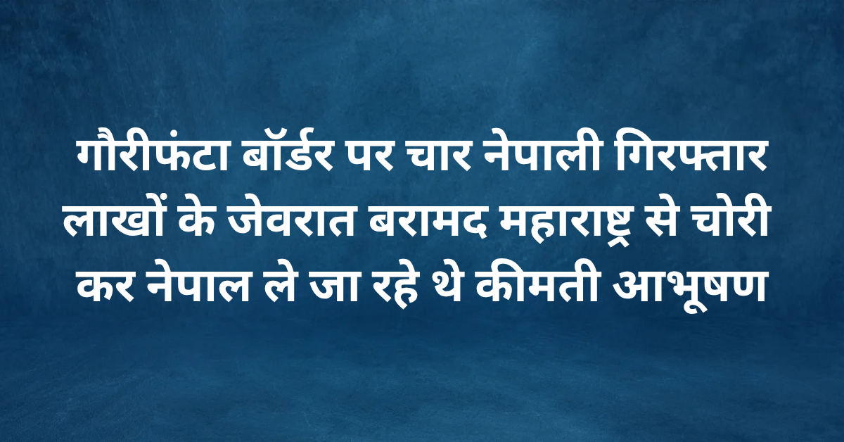 गौरीफंटा बॉर्डर पर चार नेपाली गिरफ्तार, लाखों के जेवरात बरामद,महाराष्ट्र से चोरी कर नेपाल ले जा रहे थे कीमती आभूषण