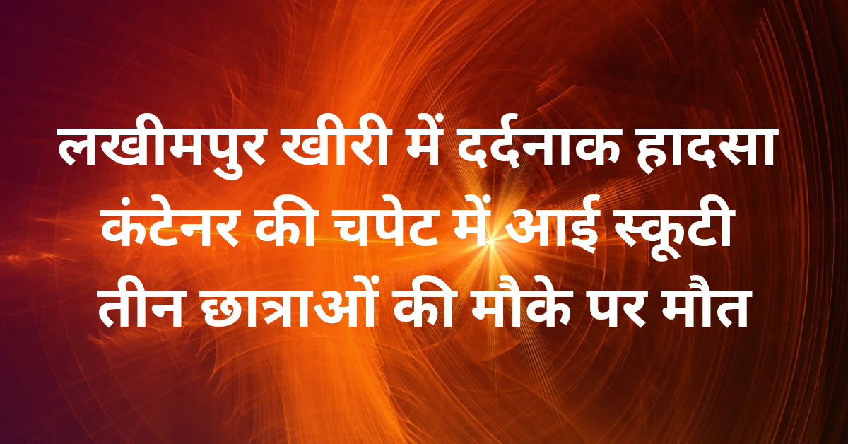 लखीमपुर खीरी में दर्दनाक हादसा: कंटेनर की चपेट में आई स्कूटी, तीन छात्राओं की मौके पर मौत