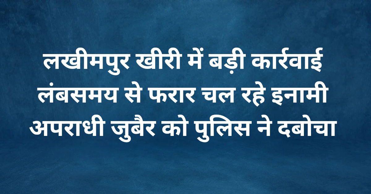 लखीमपुर खीरी में बड़ी कार्रवाई: लंबे समय से फरार चल रहे इनामी अपराधी जुबैर को पुलिस ने दबोचा