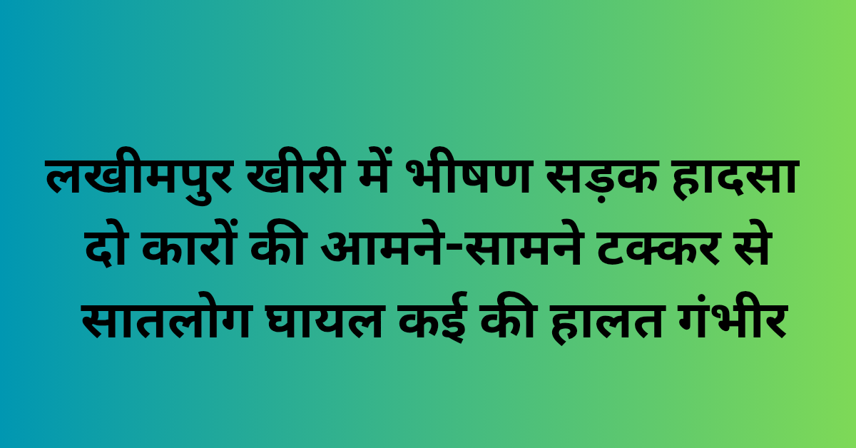 लखीमपुर खीरी में भीषण सड़क हादसा: दो कारों की आमने-सामने टक्कर से सात लोग घायल, कई की हालत गंभीर