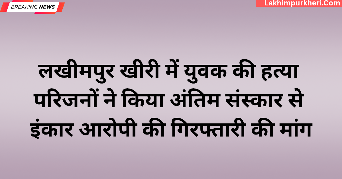 लखीमपुर खीरी में युवक की हत्या: परिजनों का अंतिम संस्कार से इंकार, आरोपी की गिरफ्तारी की मांग