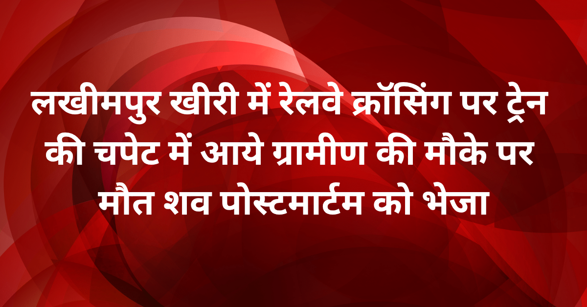 लखीमपुर खीरी में रेलवे क्रॉसिंग पर ट्रेन की चपेट में आये ग्रामीण की मौके पर मौत,शव पोस्टमार्टम को भेजा