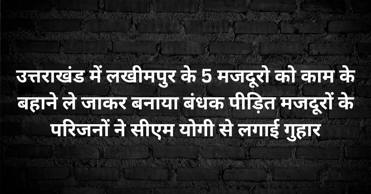 उत्तराखंड में लखीमपुर के 5 मजदूरो को काम के बहाने ले जाकर बनाया बंधक, पीड़ित मजदूरों के परिजनों ने सीएम योगी से लगाई गुहार