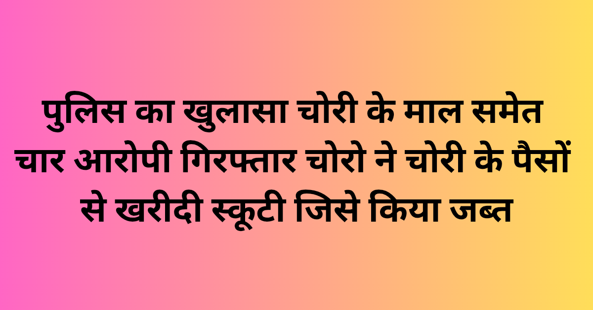Lakhimpur Kheri News: पुलिस का खुलासा चोरी के माल समेत चार आरोपी गिरफ्तार, चोरो ने चोरी के पैसों से खरीदी स्कूटी जिसे किया जब्त