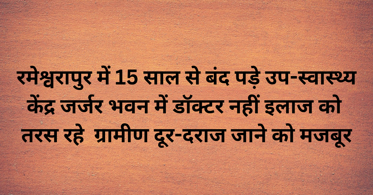 रमेश्वरापुर में 15 साल से बंद पड़े उप-स्वास्थ्य केंद्र, जर्जर भवन में डॉक्टर नहीं, इलाज को तरस रहे ग्रामीण,दूर-दराज जाने को मजबूर