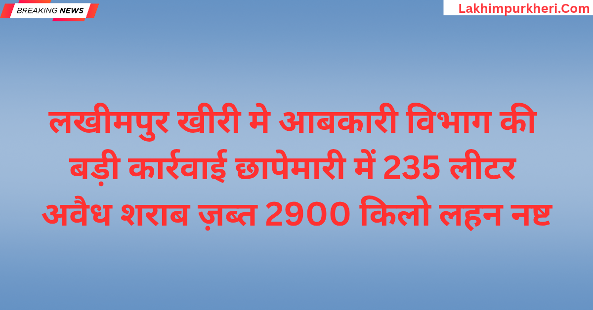 लखीमपुर खीरी मे आबकारी विभाग की बड़ी कार्रवाई, छापेमारी में 235 लीटर अवैध शराब ज़ब्त 2900 किलो लहन नष्ट